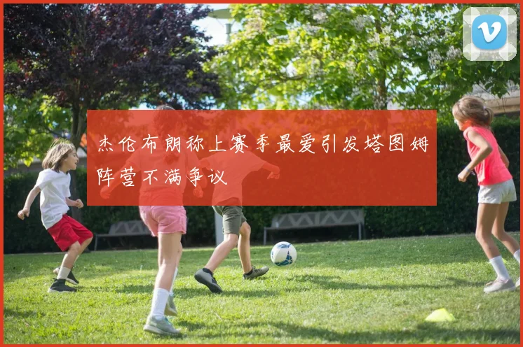 杰伦布朗称上赛季最爱引发塔图姆阵营不满争议