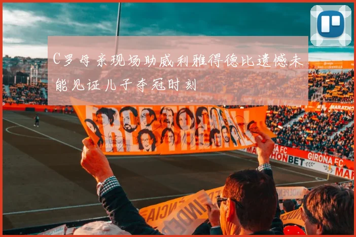 C罗母亲现场助威利雅得德比遗憾未能见证儿子夺冠时刻