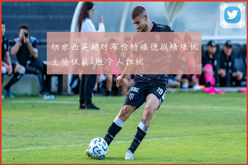 切尔西英超对布伦特福德战绩堪忧主场仅获1胜令人担忧