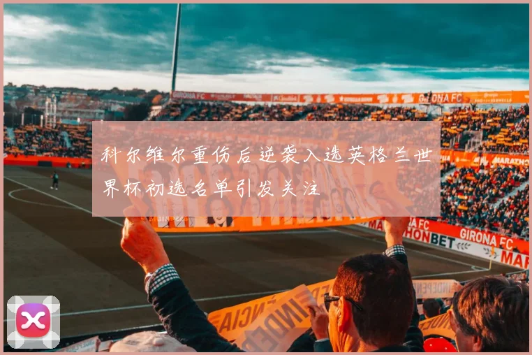 科尔维尔重伤后逆袭入选英格兰世界杯初选名单引发关注