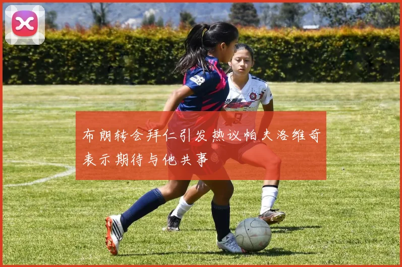 布朗转会拜仁引发热议帕夫洛维奇表示期待与他共事