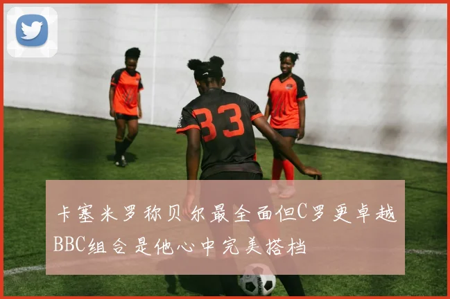卡塞米罗称贝尔最全面但C罗更卓越BBC组合是他心中完美搭档