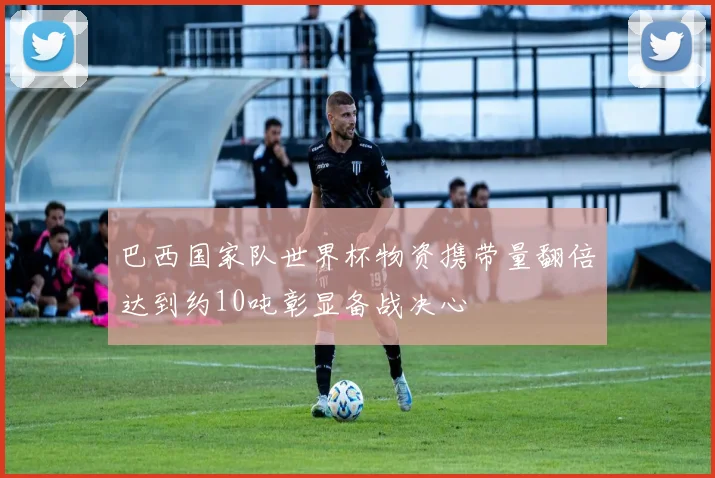 巴西国家队世界杯物资携带量翻倍达到约10吨彰显备战决心