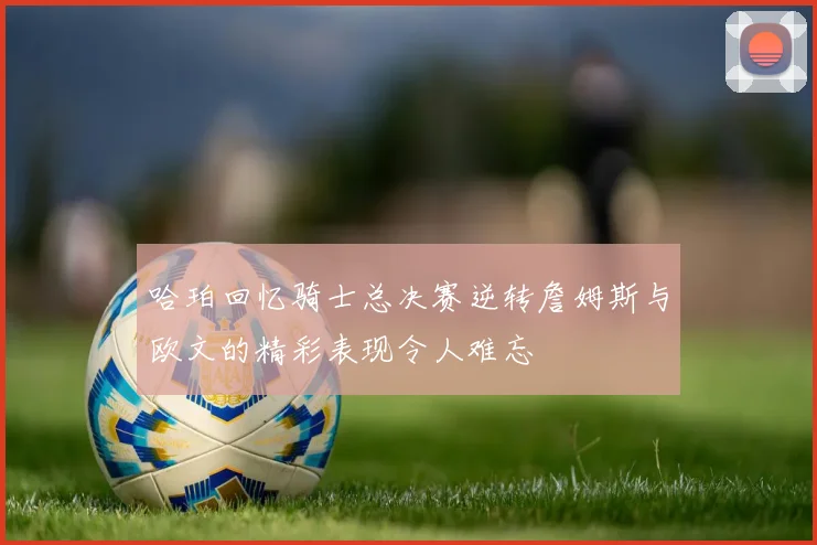 哈珀回忆骑士总决赛逆转詹姆斯与欧文的精彩表现令人难忘