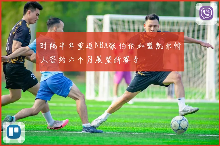 时隔半年重返NBA张伯伦加盟凯尔特人签约六个月展望新赛季