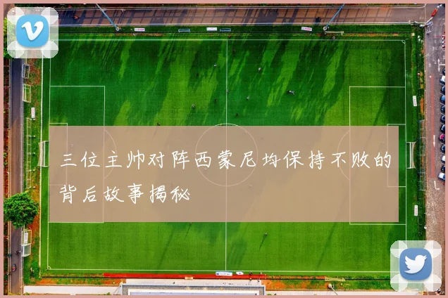 三位主帅对阵西蒙尼均保持不败的背后故事揭秘
