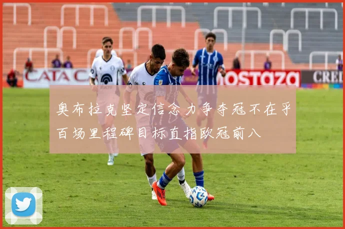 奥布拉克坚定信念力争夺冠不在乎百场里程碑目标直指欧冠前八