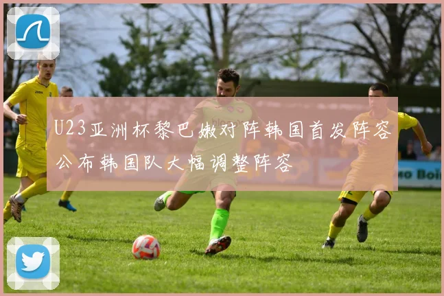 U23亚洲杯黎巴嫩对阵韩国首发阵容公布韩国队大幅调整阵容