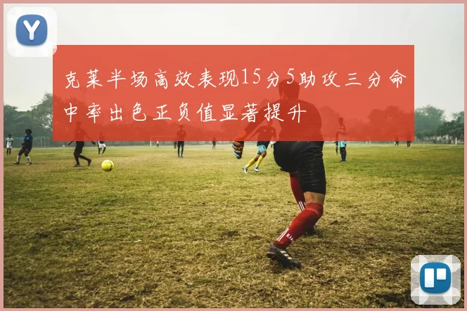 克莱半场高效表现15分5助攻三分命中率出色正负值显著提升