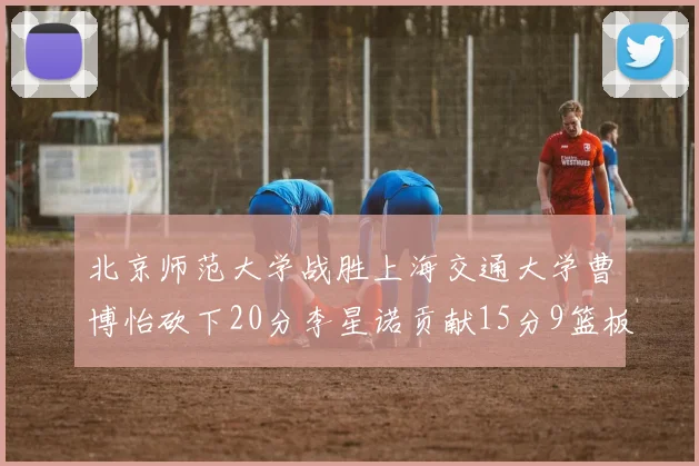 北京师范大学战胜上海交通大学曹博怡砍下20分李星诺贡献15分9篮板马天雨表现出色