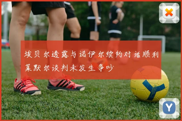 埃贝尔透露与诺伊尔续约对话顺利莱默尔谈判未发生争吵