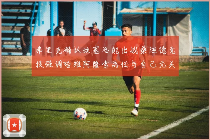 弗里克确认坎塞洛能出战桑坦德竞技强调哈维阿隆索离任与自己无关