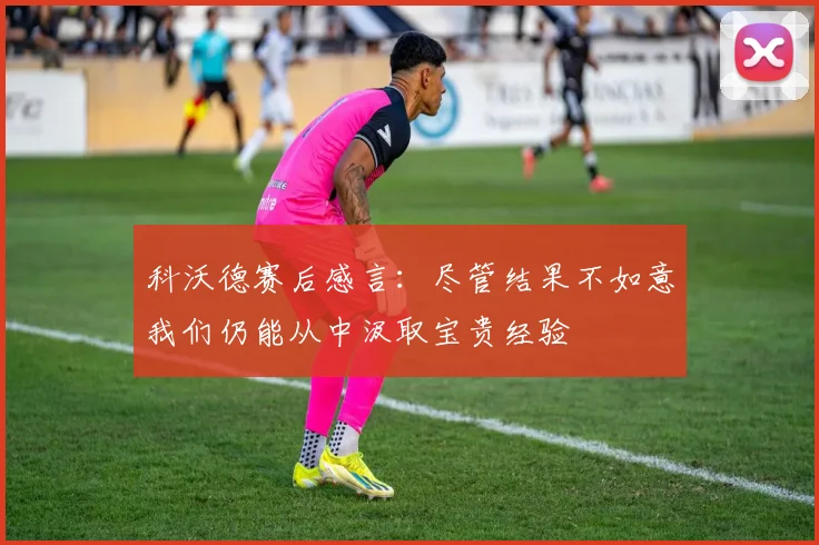 科沃德赛后感言：尽管结果不如意我们仍能从中汲取宝贵经验