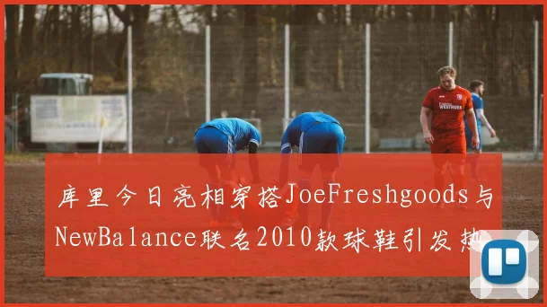 库里今日亮相穿搭JoeFreshgoods与NewBalance联名2010款球鞋引发热议