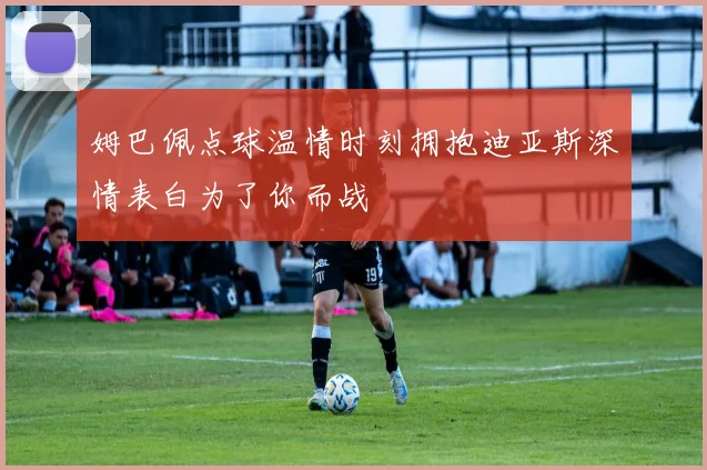 姆巴佩点球温情时刻拥抱迪亚斯深情表白为了你而战