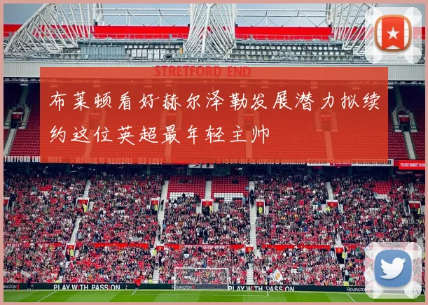 布莱顿看好赫尔泽勒发展潜力拟续约这位英超最年轻主帅