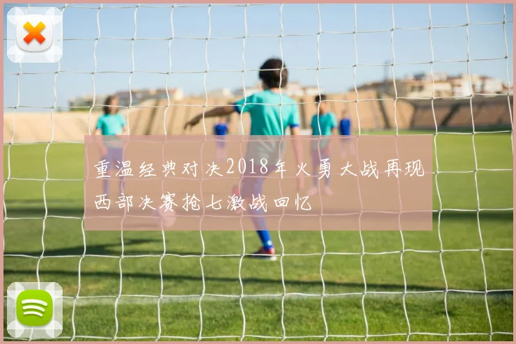 重温经典对决2018年火勇大战再现西部决赛抢七激战回忆