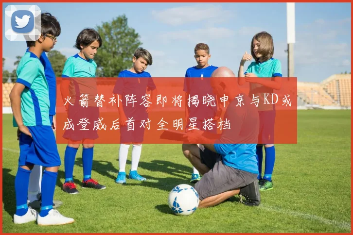 火箭替补阵容即将揭晓申京与KD或成登威后首对全明星搭档